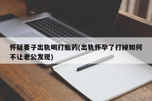 网上卖打胎药微信的联系方式怀疑妻子出轨喝打胎药(出轨怀孕了打掉如何不让老公发现)
