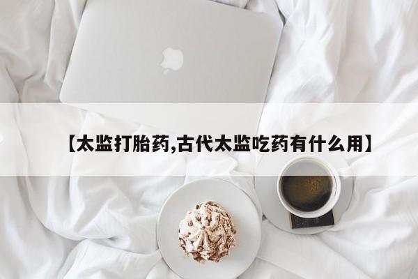 药流药在线购买【太监打胎药,古代太监吃药有什么用】