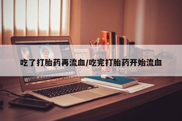 卖打胎药的微信吃了打胎药再流血/吃完打胎药开始流血
