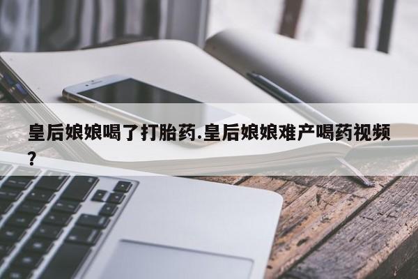 私人卖打胎药微信号皇后娘娘喝了打胎药.皇后娘娘难产喝药视频？