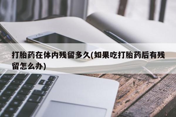 米非米索使用打胎药在体内残留多久(如果吃打胎药后有残留怎么办)