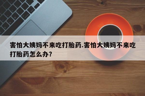 流产药联系方式害怕大姨妈不来吃打胎药.害怕大姨妈不来吃打胎药怎么办？