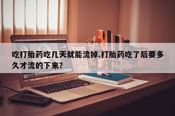 网上卖流产药联系方式，吃打胎药吃几天就能流掉.打胎药吃了后要多久才流的下来？