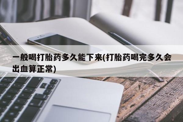 网上卖流产药联系方式，一般喝打胎药多久能下来(打胎药喝完多久会出血算正常)