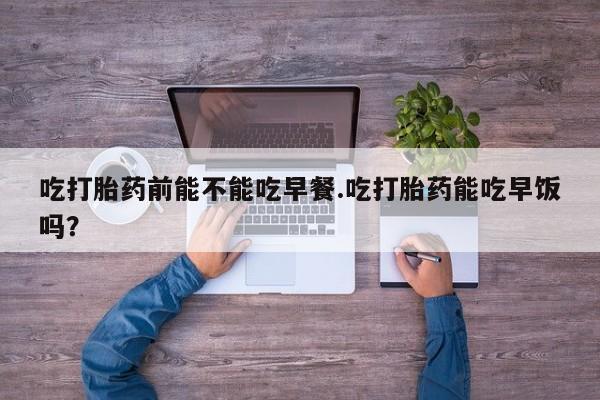网上卖打胎药的微信吃打胎药前能不能吃早餐.吃打胎药能吃早饭吗？