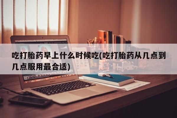 流产药叫什么名购买流程吃打胎药早上什么时候吃(吃打胎药从几点到几点服用最合适)