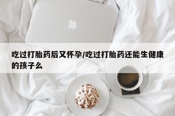 流产药叫什么名购买流程吃过打胎药后又怀孕/吃过打胎药还能生健康的孩子么