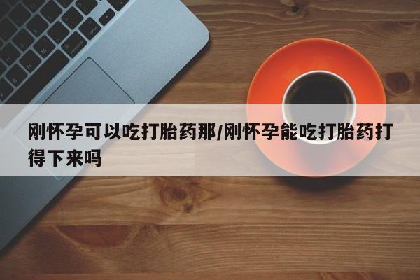 打胎药私人店微信刚怀孕可以吃打胎药那/刚怀孕能吃打胎药打得下来吗