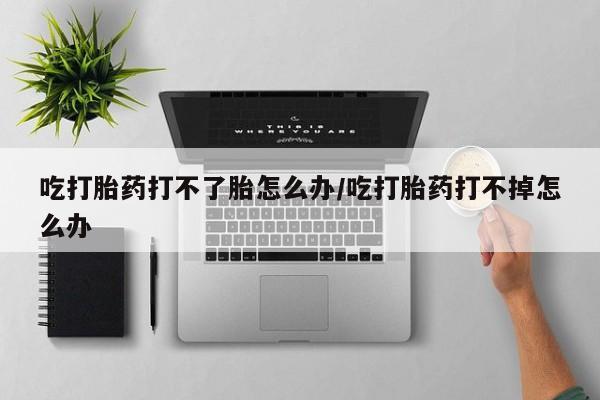 堕胎药怎么购买吃打胎药打不了胎怎么办/吃打胎药打不掉怎么办