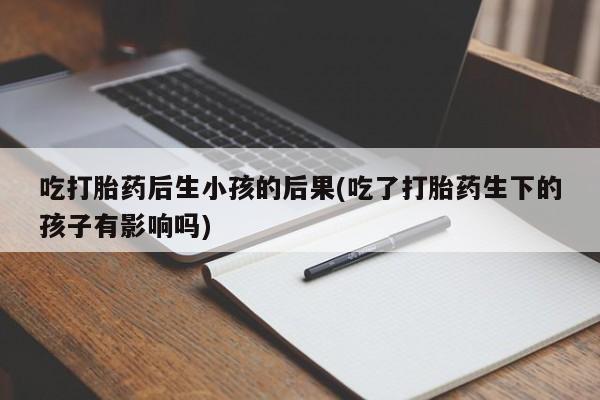 私人卖打胎药微信号,吃打胎药后生小孩的后果(吃了打胎药生下的孩子有影响吗)