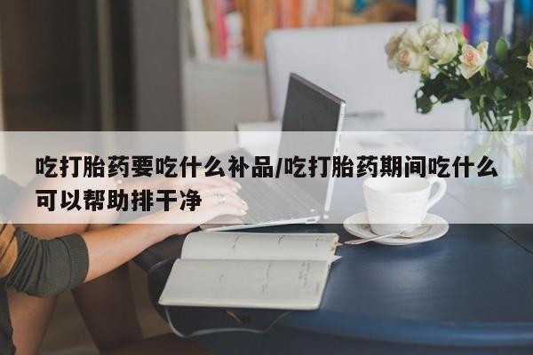 打胎药怎么买吃打胎药要吃什么补品/吃打胎药期间吃什么可以帮助排干净