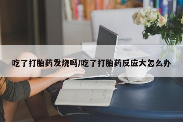 流产药联系微信吃了打胎药发烧吗/吃了打胎药反应大怎么办