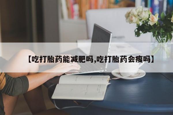 流产药网上专门卖店微信【吃打胎药能减肥吗,吃打胎药会瘦吗】