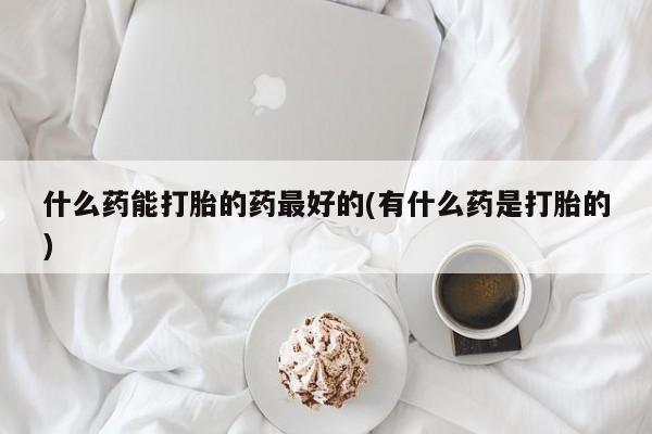 打胎药正品专卖微信什么药能打胎的药最好的(有什么药是打胎的)