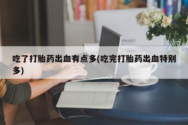 打胎药正品专卖微信吃了打胎药出血有点多(吃完打胎药出血特别多)