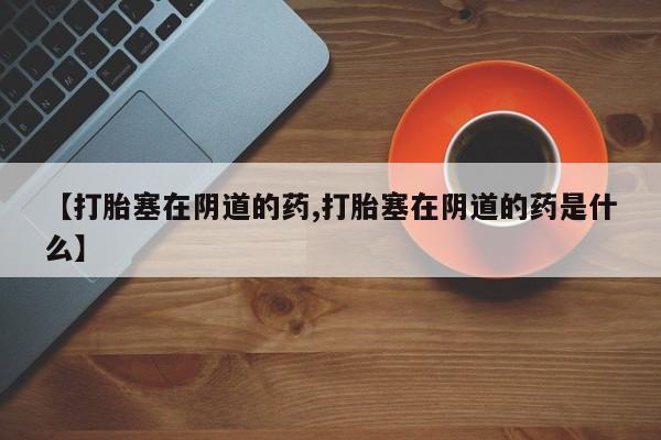 米非司酮片打胎药专卖微信【打胎塞在阴道的药,打胎塞在阴道的药是什么】