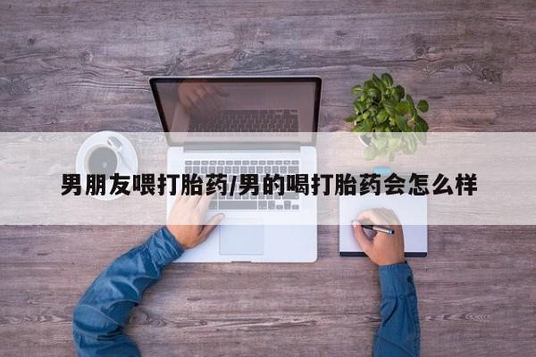药流药男朋友喂打胎药/男的喝打胎药会怎么样