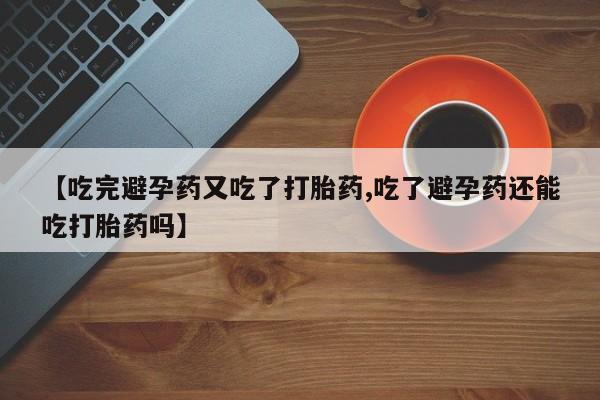 米非司酮片全国药店微信【吃完避孕药又吃了打胎药,吃了避孕药还能吃打胎药吗】