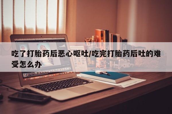 胎停大月份打胎药微信吃了打胎药后恶心呕吐/吃完打胎药后吐的难受怎么办