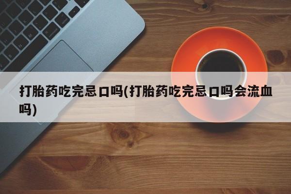 胎停大月份打胎药微信打胎药吃完忌口吗(打胎药吃完忌口吗会流血吗)