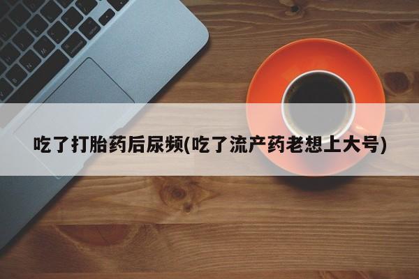 米非司酮片全国药店微信吃了打胎药后尿频(吃了流产药老想上大号)