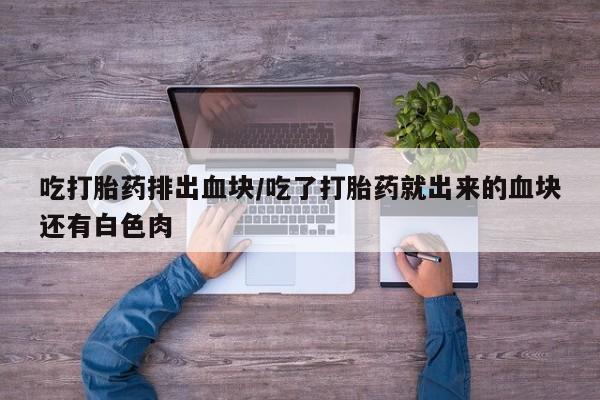 堕胎药购买吃打胎药排出血块/吃了打胎药就出来的血块还有白色肉