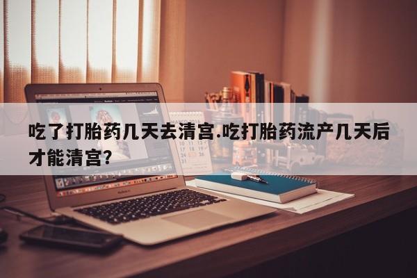 堕胎药购买吃了打胎药几天去清宫.吃打胎药流产几天后才能清宫？