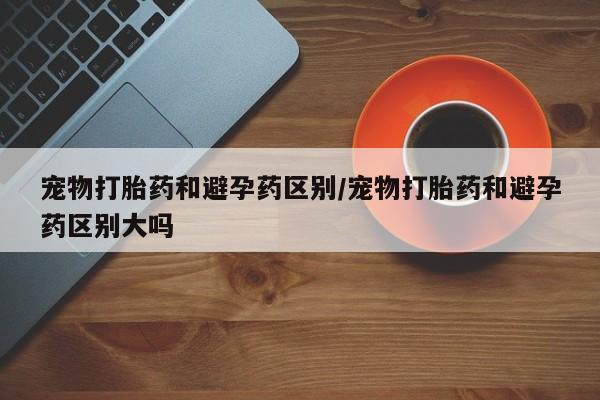堕胎药购买宠物打胎药和避孕药区别/宠物打胎药和避孕药区别大吗