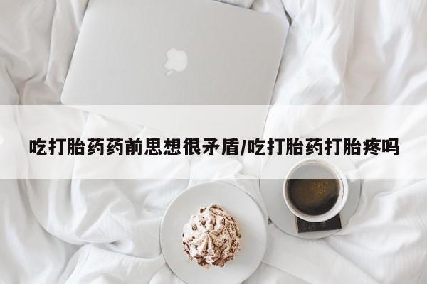 堕胎药购买吃打胎药药前思想很矛盾/吃打胎药打胎疼吗