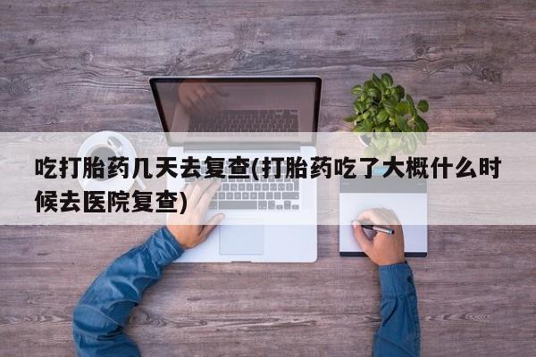 堕胎药购买吃打胎药几天去复查(打胎药吃了大概什么时候去医院复查)