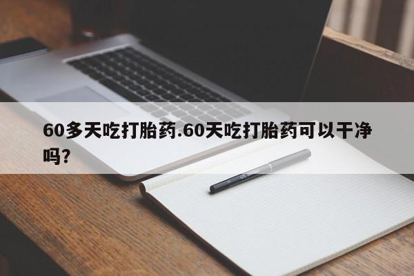 药流药60多天吃打胎药.60天吃打胎药可以干净吗？