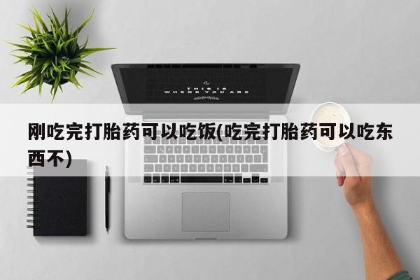 卖打胎药联系方式，刚吃完打胎药可以吃饭(吃完打胎药可以吃东西不)