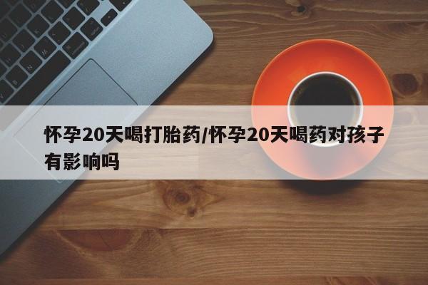 药流药怀孕20天喝打胎药/怀孕20天喝药对孩子有影响吗