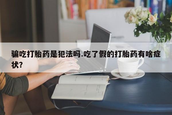药流药骗吃打胎药是犯法吗.吃了假的打胎药有啥症状？