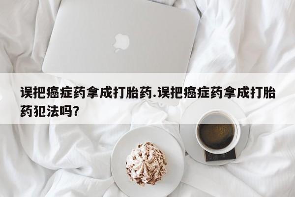 药流药误把癌症药拿成打胎药.误把癌症药拿成打胎药犯法吗？
