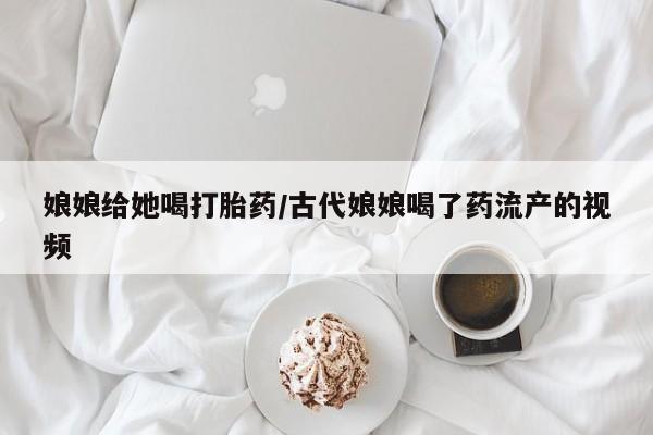 网上打胎药专卖微信娘娘给她喝打胎药/古代娘娘喝了药流产的视频