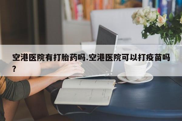 药流药空港医院有打胎药吗.空港医院可以打疫苗吗？