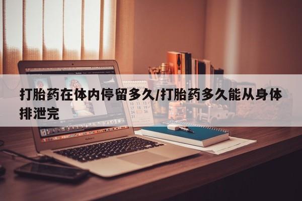 网上米索前列醇在线购买，打胎药在体内停留多久/打胎药多久能从身体排泄完