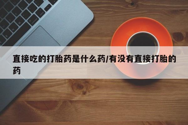 网上打胎药专卖微信直接吃的打胎药是什么药/有没有直接打胎的药