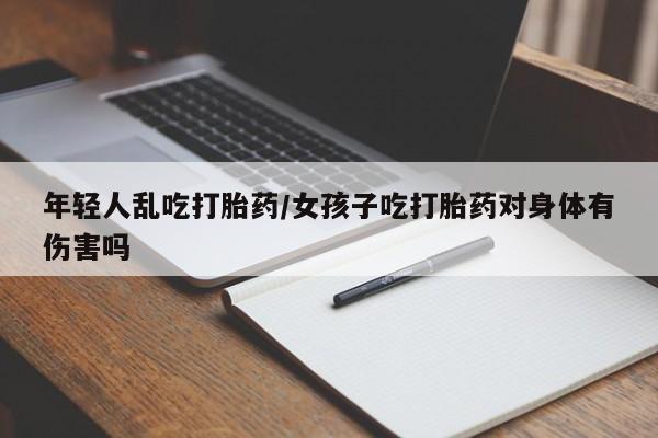 米非米索年轻人乱吃打胎药/女孩子吃打胎药对身体有伤害吗