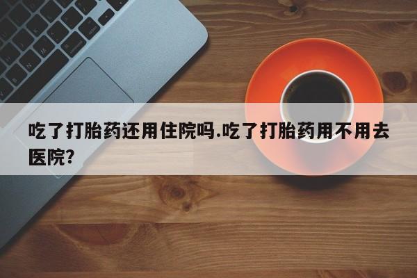 网上米索前列醇在线购买，吃了打胎药还用住院吗.吃了打胎药用不用去医院？