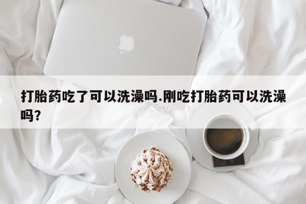网上打胎药专卖微信打胎药吃了可以洗澡吗.刚吃打胎药可以洗澡吗?