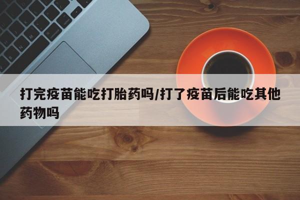 网上打胎药专卖微信打完疫苗能吃打胎药吗/打了疫苗后能吃其他药物吗