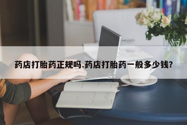 打胎药正品专卖微信药店打胎药正规吗.药店打胎药一般多少钱？