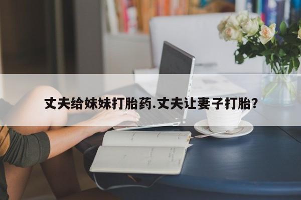 打胎药正品专卖微信丈夫给妹妹打胎药.丈夫让妻子打胎？