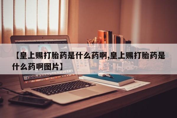 打胎药正品专卖微信【皇上赐打胎药是什么药啊,皇上赐打胎药是什么药啊图片】