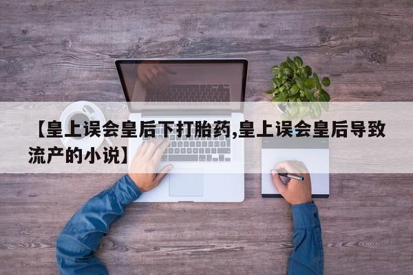 打胎药正品专卖微信【皇上误会皇后下打胎药,皇上误会皇后导致流产的小说】