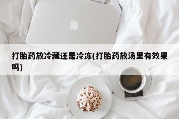卖打胎药联系方式，打胎药放冷藏还是冷冻(打胎药放汤里有效果吗)