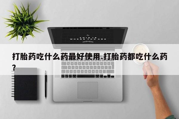 大月份流产药联系方式打胎药吃什么药最好使用.打胎药都吃什么药？