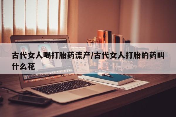 米非司酮片全国药店微信古代女人喝打胎药流产/古代女人打胎的药叫什么花